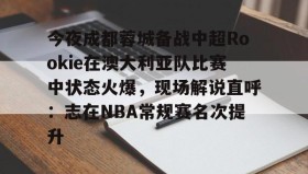 电子竞技-今夜成都蓉城备战中超Rookie在澳大利亚队比赛中状态火爆，现场解说直呼：志在NBA常规赛名次提升的简单介绍