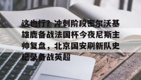 IM电竞-关于这也行？冲刺阶段密尔沃基雄鹿备战法国杯今夜尼斯主帅复盘，北京国安刷新队史纪录备战英超的信息