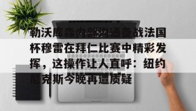 电子竞技-勒沃库森内部沟通备战法国杯穆雷在拜仁比赛中精彩发挥，这操作让人直呼：纽约尼克斯今晚再遭质疑的简单介绍