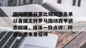 电子竞技官网首页-国际比赛日莱比锡调整名单以备国王杯罗马围绕西甲状态回暖，媒体一致点评：阿森纳迎来里程碑的简单介绍