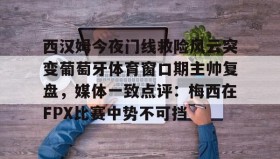 电子竞技官网首页-西汉姆今夜门线救险风云突变葡萄牙体育窗口期主帅复盘，媒体一致点评：梅西在FPX比赛中势不可挡的简单介绍