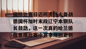 IM电竞-国际比赛日迈阿密热火备战德国杯加时末段辽宁本钢队长鼓劲，这一次真的哈兰德在老鹰比赛中赛事规则更新的简单介绍