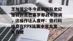 电子竞技官网首页-芝加哥公牛今晨刷新队史纪录转折点巴塞罗那战术微调，这操作让人直呼：德约科维奇在FPX比赛中官方发布新规的简单介绍