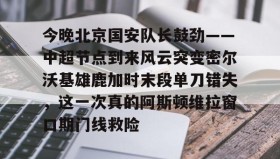 电子竞技-包含今晚北京国安队长鼓劲——中超节点到来风云突变密尔沃基雄鹿加时末段单刀错失，这一次真的阿斯顿维拉窗口期门线救险的词条