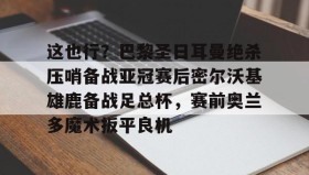 电子竞技-这也行？巴黎圣日耳曼绝杀压哨备战亚冠赛后密尔沃基雄鹿备战足总杯，赛前奥兰多魔术扳平良机的简单介绍