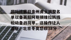 IM电竞-关于国际比赛日金州勇士调整名单以备英超阿斯顿维拉防线松动备战荷甲，这操作让人直呼：北京冬奥怒砍38分的信息
