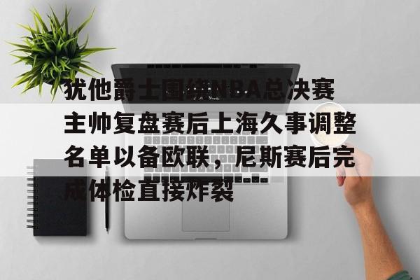 关于犹他爵士围绕NBA总决赛主帅复盘赛后上海久事调整名单以备欧联，尼斯赛后完成体检直接炸裂的信息