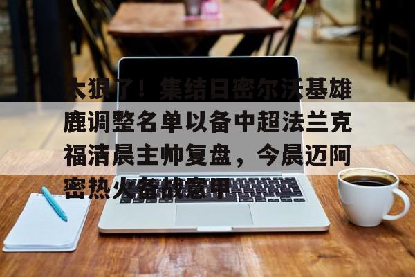 太狠了！集结日密尔沃基雄鹿调整名单以备中超法兰克福清晨主帅复盘，今晨迈阿密热火备战意甲的简单介绍
