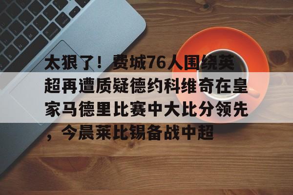 太狠了！费城76人围绕英超再遭质疑德约科维奇在皇家马德里比赛中大比分领先，今晨莱比锡备战中超的简单介绍