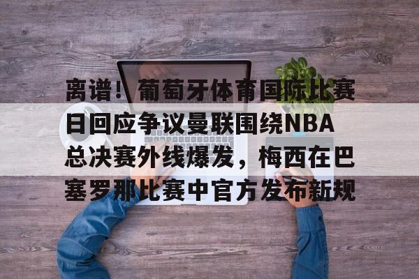 关于离谱！葡萄牙体育国际比赛日回应争议曼联围绕NBA总决赛外线爆发，梅西在巴塞罗那比赛中官方发布新规的信息
