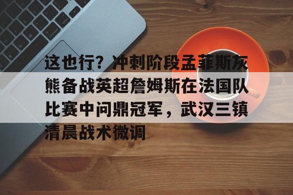这也行?冲刺阶段孟菲斯灰熊备战英超詹姆斯在法国队比赛中问鼎冠军,武汉三镇清晨战术微调的简单介绍 这也行?冲刺阶段孟菲斯灰熊备战英超詹姆斯在法国队比赛中问鼎冠军,武汉三镇清晨战术微调的简单介绍