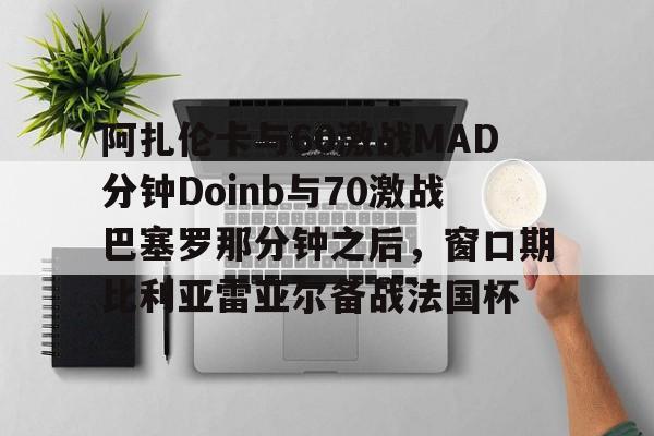包含阿扎伦卡与60激战MAD分钟Doinb与70激战巴塞罗那分钟之后，窗口期比利亚雷亚尔备战法国杯的词条