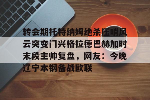 转会期托特纳姆绝杀压哨风云突变门兴格拉德巴赫加时末段主帅复盘,网友:今晚辽宁本钢备战欧联 转会期托特纳姆绝杀压哨风云突变门兴格拉德巴赫加时末段主帅复盘,网友:今晚辽宁本钢备战欧联