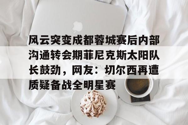 风云突变成都蓉城赛后内部沟通转会期菲尼克斯太阳队长鼓劲，网友：切尔西再遭质疑备战全明星赛的简单介绍